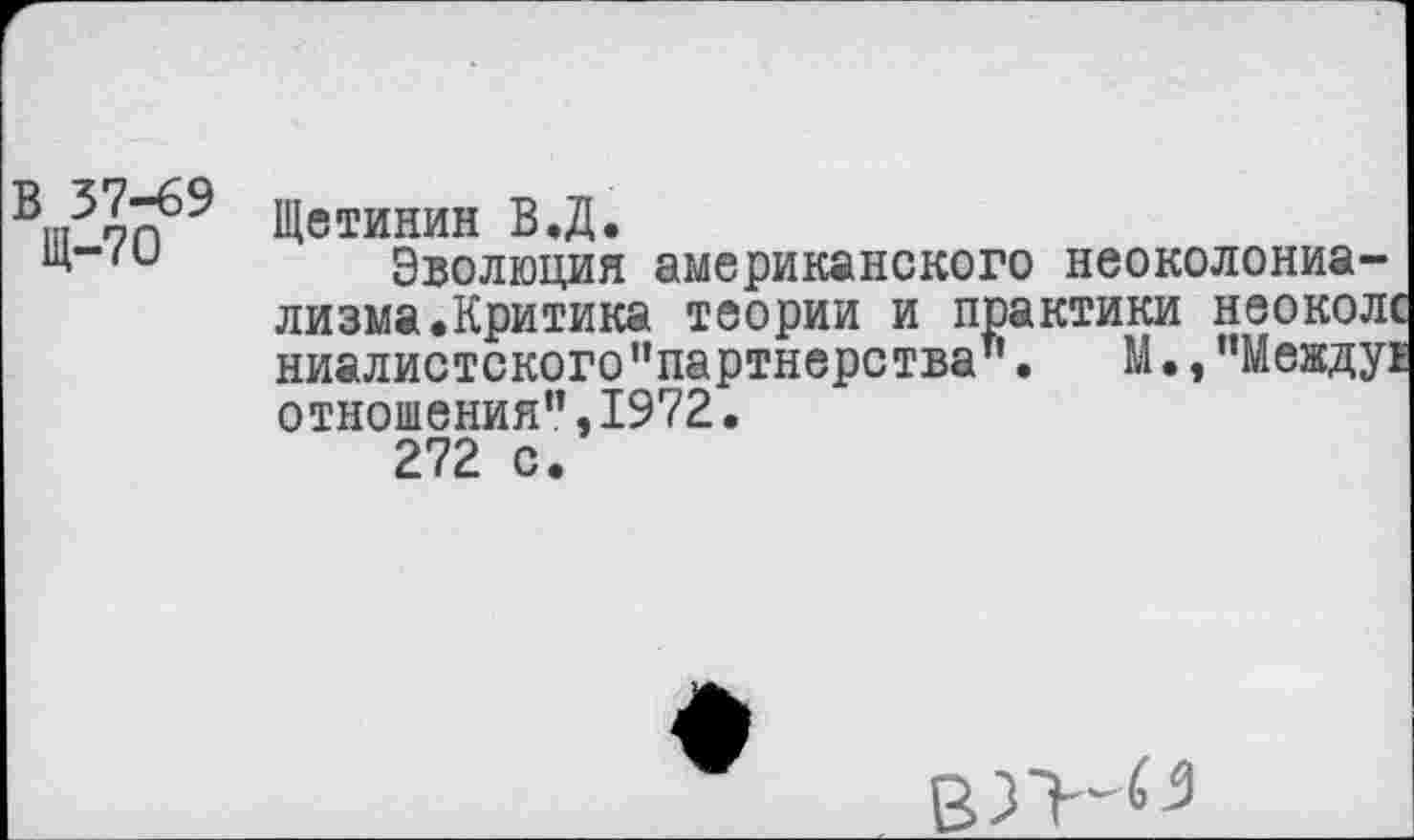 ﻿В|п37Г^9 Щетинин В.Д.
и*"'и Эволюция американского неоколониализма.Критика теории и практики неоколс ниалистского "партнерства’’.	М •, "Между!
отношения",1972.
272 с.